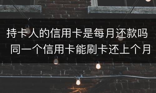 持卡人的信用卡是每月还款吗 同一个信用卡能刷卡还上个月的款吗