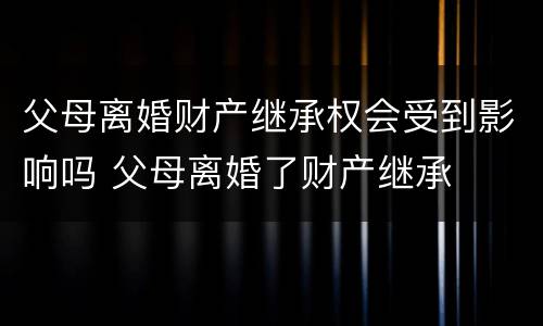 父母离婚财产继承权会受到影响吗 父母离婚了财产继承