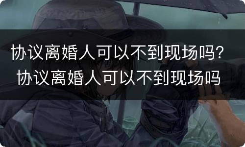 协议离婚人可以不到现场吗？ 协议离婚人可以不到现场吗