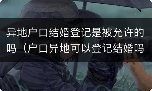 异地户口结婚登记是被允许的吗（户口异地可以登记结婚吗）