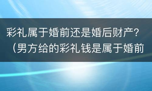 彩礼属于婚前还是婚后财产？（男方给的彩礼钱是属于婚前财产还是婚后）