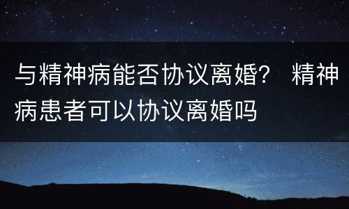 与精神病能否协议离婚？ 精神病患者可以协议离婚吗