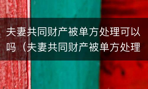 夫妻共同财产被单方处理可以吗（夫妻共同财产被单方处理可以吗怎么办）