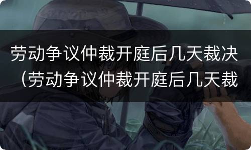劳动争议仲裁开庭后几天裁决（劳动争议仲裁开庭后几天裁决结束）