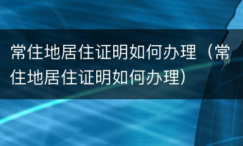 常住地居住证明如何办理（常住地居住证明如何办理）