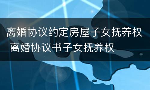 离婚协议约定房屋子女抚养权 离婚协议书子女抚养权