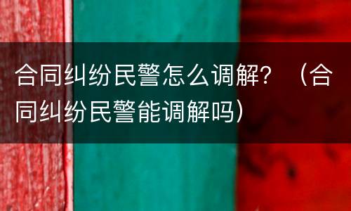 合同纠纷民警怎么调解？（合同纠纷民警能调解吗）