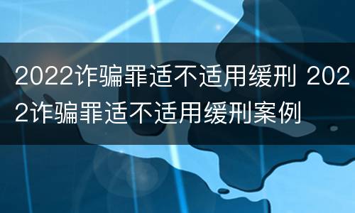 2022诈骗罪适不适用缓刑 2022诈骗罪适不适用缓刑案例