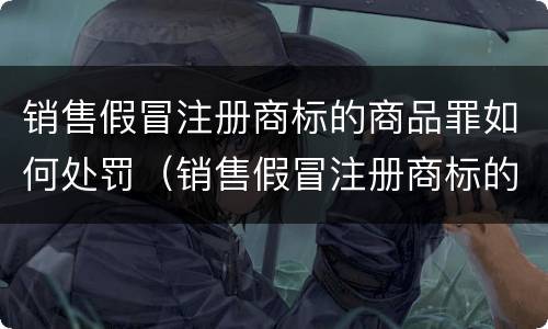 销售假冒注册商标的商品罪如何处罚（销售假冒注册商标的商品罪和假冒注册商标罪）