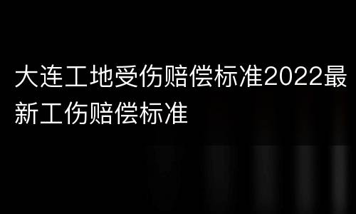 大连工地受伤赔偿标准2022最新工伤赔偿标准