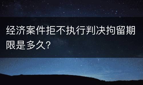 经济案件拒不执行判决拘留期限是多久？