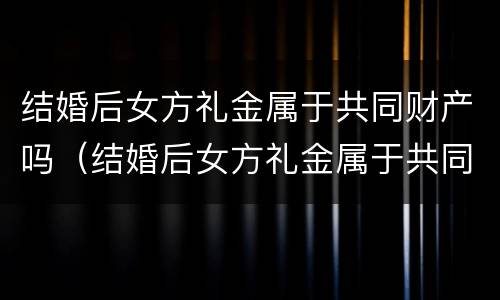 结婚后女方礼金属于共同财产吗（结婚后女方礼金属于共同财产吗为什么）