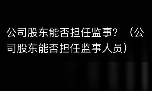 公司股东能否担任监事？（公司股东能否担任监事人员）