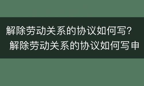 解除劳动关系的协议如何写？ 解除劳动关系的协议如何写申请