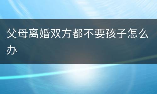 父母离婚双方都不要孩子怎么办
