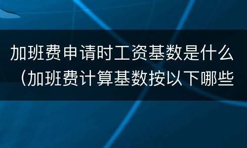 加班费申请时工资基数是什么（加班费计算基数按以下哪些方式确定）