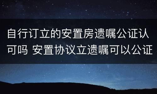 自行订立的安置房遗嘱公证认可吗 安置协议立遗嘱可以公证吗