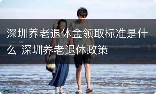 深圳养老退休金领取标准是什么 深圳养老退休政策