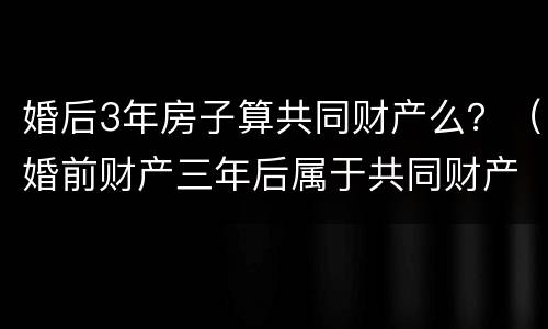 婚后3年房子算共同财产么？（婚前财产三年后属于共同财产吗）