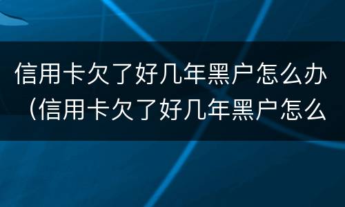 信用卡欠了好几年黑户怎么办（信用卡欠了好几年黑户怎么办理）