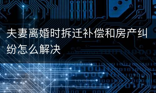 夫妻离婚时拆迁补偿和房产纠纷怎么解决