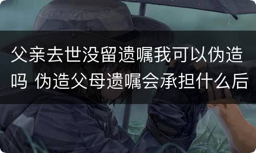 父亲去世没留遗嘱我可以伪造吗 伪造父母遗嘱会承担什么后果