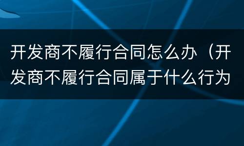 开发商不履行合同怎么办（开发商不履行合同属于什么行为）