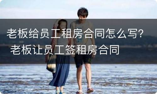 老板给员工租房合同怎么写？ 老板让员工签租房合同