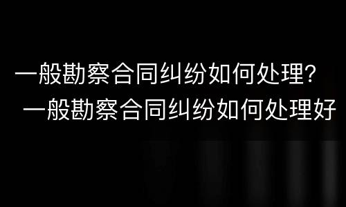 一般勘察合同纠纷如何处理？ 一般勘察合同纠纷如何处理好