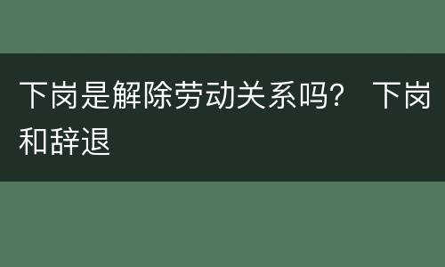 下岗是解除劳动关系吗？ 下岗和辞退