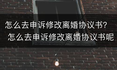 怎么去申诉修改离婚协议书？ 怎么去申诉修改离婚协议书呢