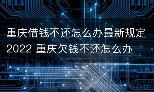 重庆借钱不还怎么办最新规定2022 重庆欠钱不还怎么办