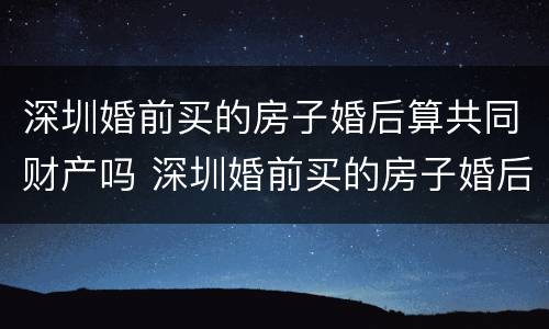 深圳婚前买的房子婚后算共同财产吗 深圳婚前买的房子婚后算共同财产吗怎么算