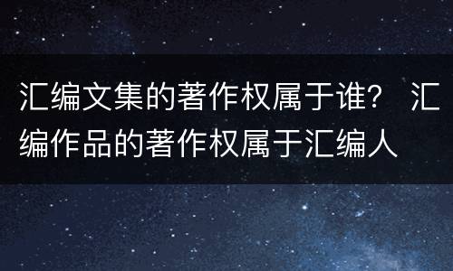 汇编文集的著作权属于谁？ 汇编作品的著作权属于汇编人
