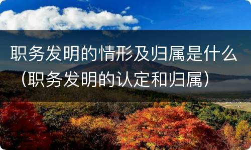 职务发明的情形及归属是什么（职务发明的认定和归属）