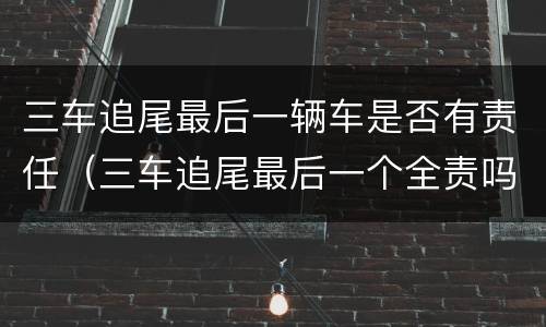 三车追尾最后一辆车是否有责任（三车追尾最后一个全责吗）