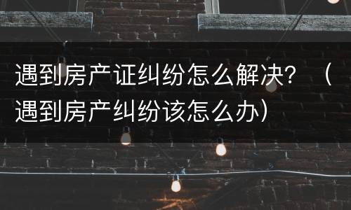 遇到房产证纠纷怎么解决？（遇到房产纠纷该怎么办）