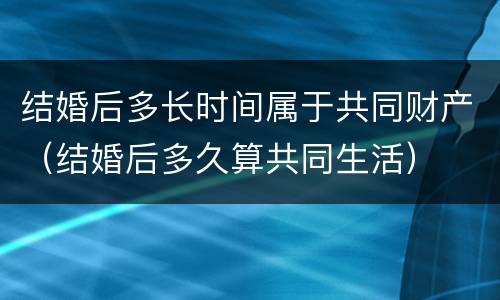 结婚后多长时间属于共同财产（结婚后多久算共同生活）