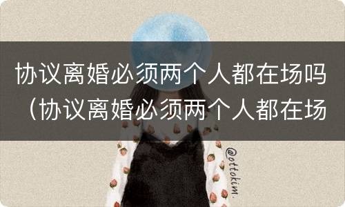 协议离婚必须两个人都在场吗（协议离婚必须两个人都在场吗法律）