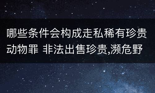 哪些条件会构成走私稀有珍贵动物罪 非法出售珍贵,濒危野生动物罪属于什么犯罪类型