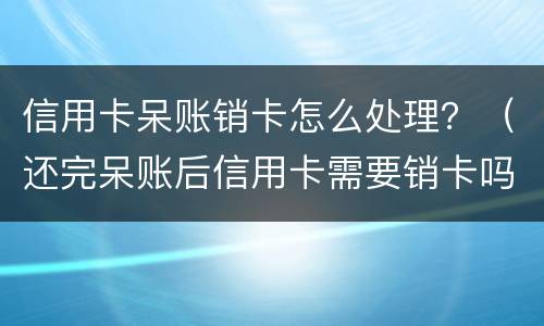 信用卡呆账销卡怎么处理？（还完呆账后信用卡需要销卡吗）