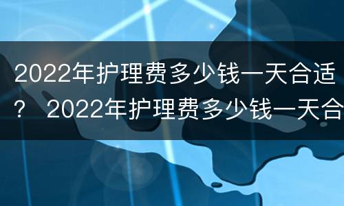 2022年护理费多少钱一天合适？ 2022年护理费多少钱一天合适呀