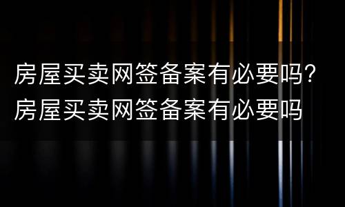房屋买卖网签备案有必要吗? 房屋买卖网签备案有必要吗