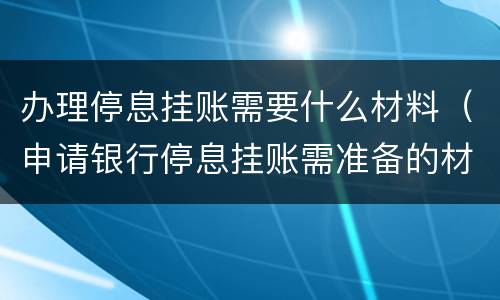 办理停息挂账需要什么材料（申请银行停息挂账需准备的材料）
