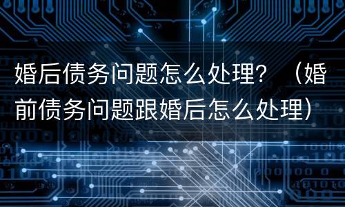 婚后债务问题怎么处理？（婚前债务问题跟婚后怎么处理）