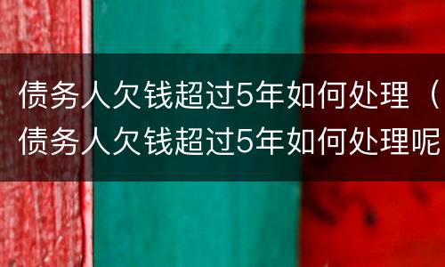 债务人欠钱超过5年如何处理（债务人欠钱超过5年如何处理呢）