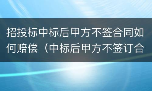 招投标中标后甲方不签合同如何赔偿（中标后甲方不签订合同）