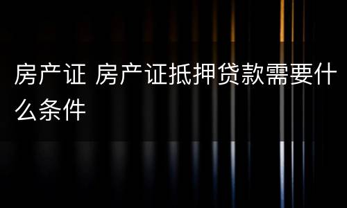 房产证 房产证抵押贷款需要什么条件