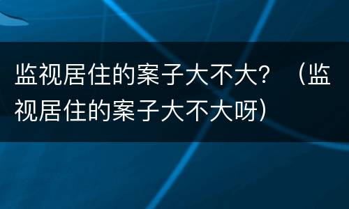 监视居住的案子大不大？（监视居住的案子大不大呀）