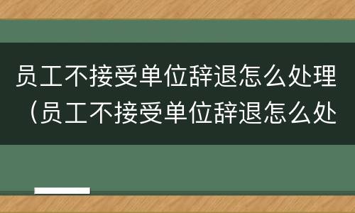 员工不接受单位辞退怎么处理（员工不接受单位辞退怎么处理好）